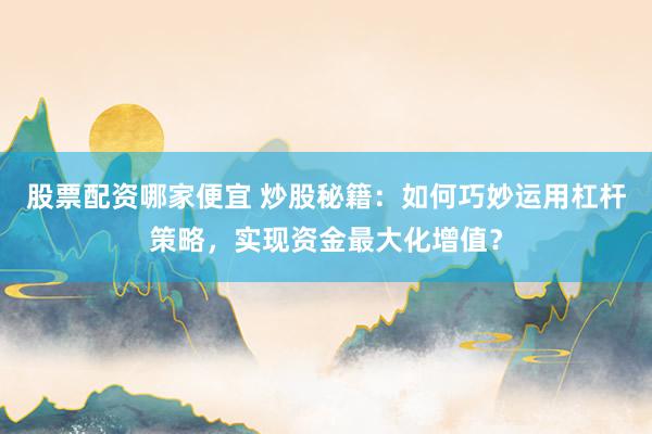 股票配资哪家便宜 炒股秘籍：如何巧妙运用杠杆策略，实现资金最大化增值？