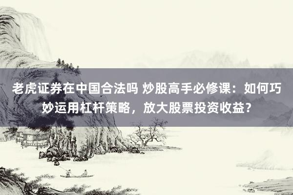 老虎证券在中国合法吗 炒股高手必修课：如何巧妙运用杠杆策略，放大股票投资收益？
