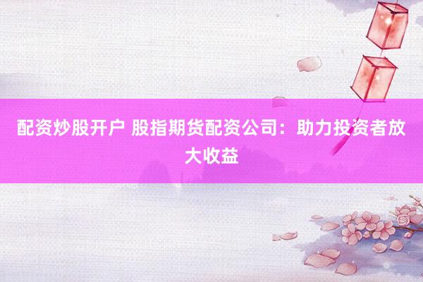 配资炒股开户 股指期货配资公司：助力投资者放大收益
