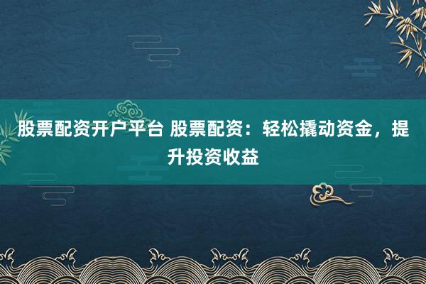 股票配资开户平台 股票配资：轻松撬动资金，提升投资收益