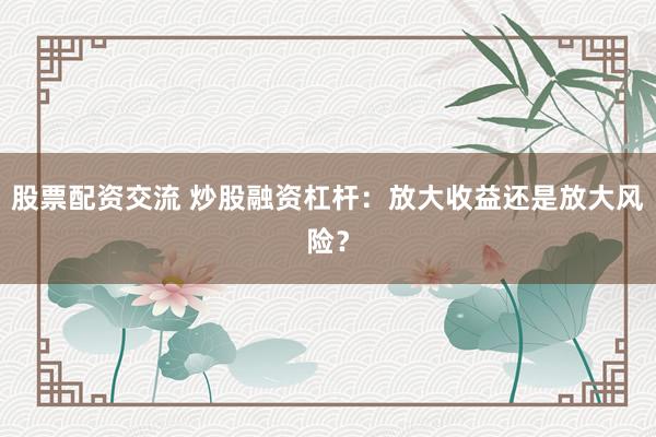 股票配资交流 炒股融资杠杆：放大收益还是放大风险？