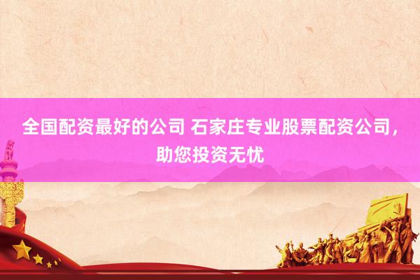 全国配资最好的公司 石家庄专业股票配资公司，助您投资无忧