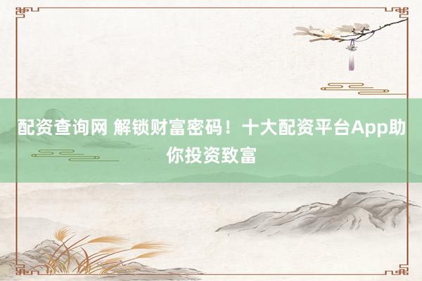 配资查询网 解锁财富密码！十大配资平台App助你投资致富