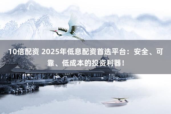 10倍配资 2025年低息配资首选平台：安全、可靠、低成本的投资利器！