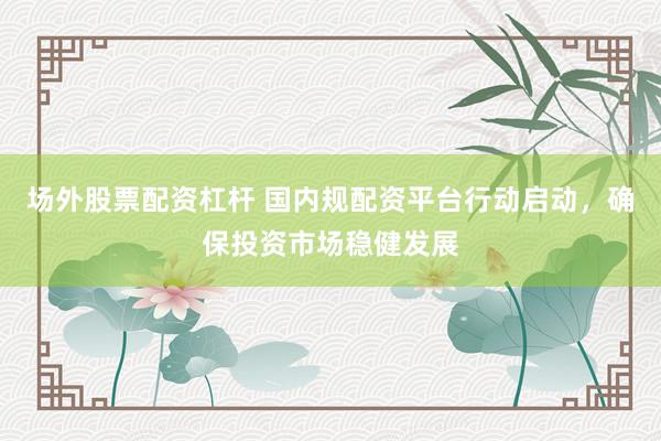 场外股票配资杠杆 国内规配资平台行动启动，确保投资市场稳健发展