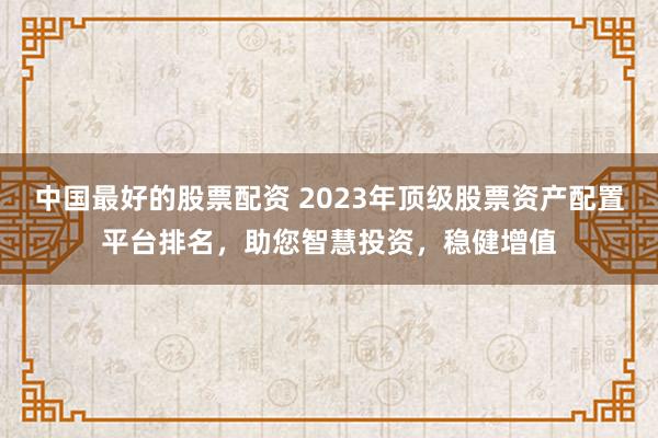 中国最好的股票配资 2023年顶级股票资产配置平台排名，助您智慧投资，稳健增值