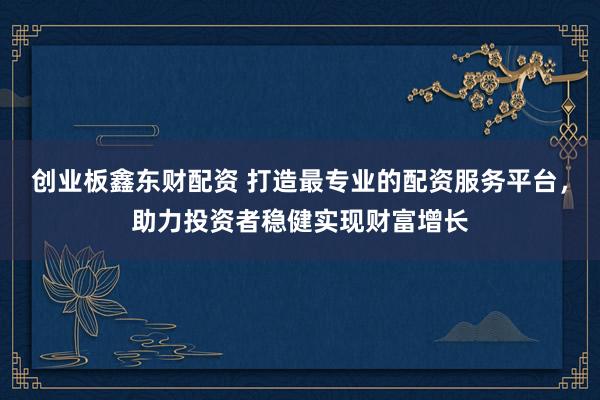 创业板鑫东财配资 打造最专业的配资服务平台，助力投资者稳健实现财富增长