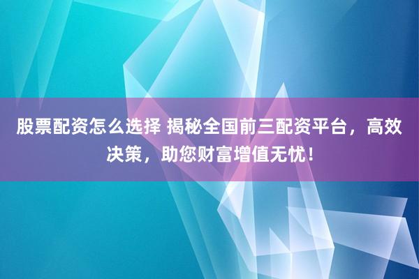 股票配资怎么选择 揭秘全国前三配资平台，高效决策，助您财富增值无忧！