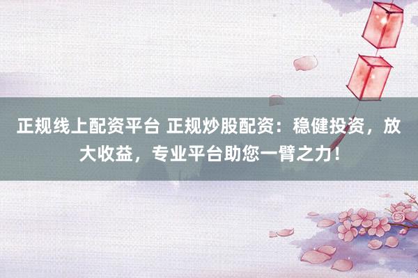 正规线上配资平台 正规炒股配资：稳健投资，放大收益，专业平台助您一臂之力！