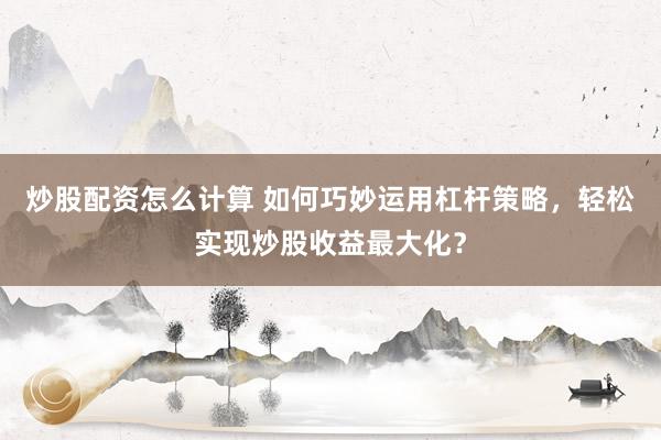 炒股配资怎么计算 如何巧妙运用杠杆策略，轻松实现炒股收益最大化？