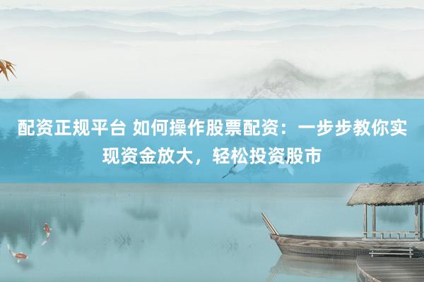 配资正规平台 如何操作股票配资：一步步教你实现资金放大，轻松投资股市