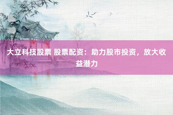大立科技股票 股票配资：助力股市投资，放大收益潜力