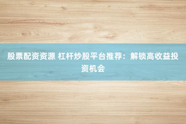 股票配资资源 杠杆炒股平台推荐：解锁高收益投资机会