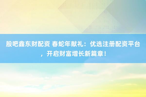 股吧鑫东财配资 春蛇年献礼：优选注册配资平台，开启财富增长新篇章！