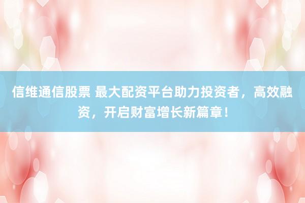 信维通信股票 最大配资平台助力投资者，高效融资，开启财富增长新篇章！