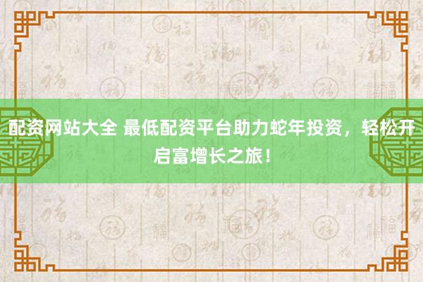 配资网站大全 最低配资平台助力蛇年投资，轻松开启富增长之旅！