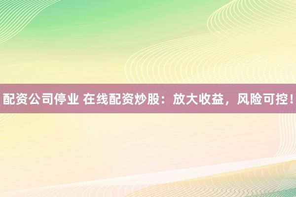 配资公司停业 在线配资炒股：放大收益，风险可控！