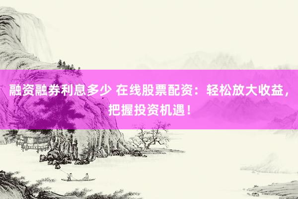 融资融券利息多少 在线股票配资：轻松放大收益，把握投资机遇！