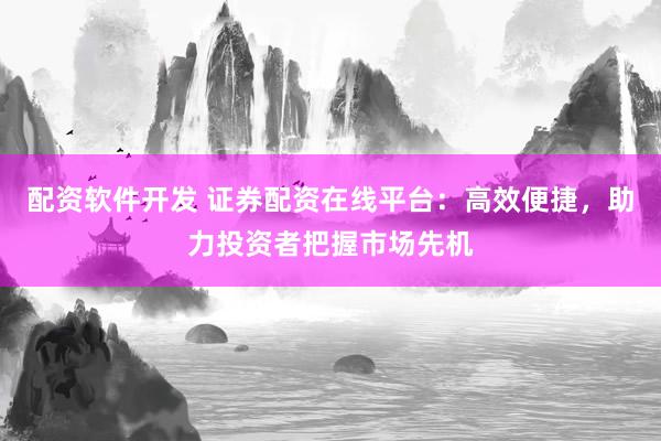 配资软件开发 证券配资在线平台：高效便捷，助力投资者把握市场先机