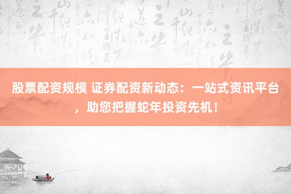 股票配资规模 证券配资新动态：一站式资讯平台，助您把握蛇年投资先机！