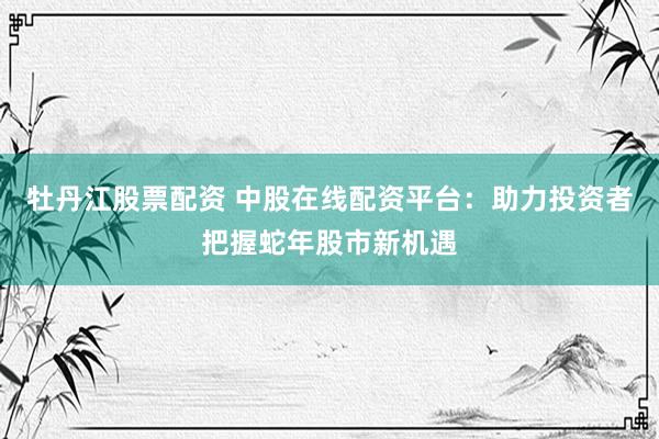牡丹江股票配资 中股在线配资平台：助力投资者把握蛇年股市新机遇