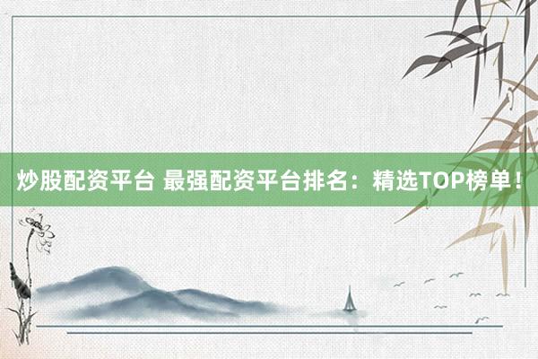 炒股配资平台 最强配资平台排名：精选TOP榜单！