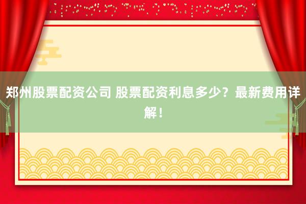 郑州股票配资公司 股票配资利息多少？最新费用详解！