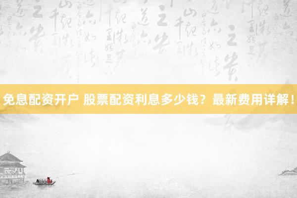 免息配资开户 股票配资利息多少钱？最新费用详解！
