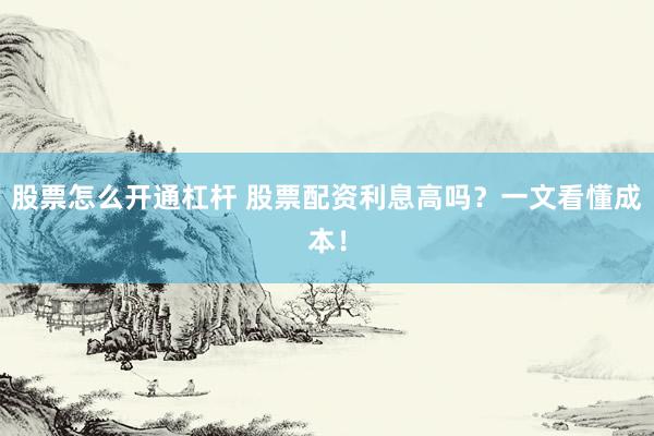 股票怎么开通杠杆 股票配资利息高吗？一文看懂成本！