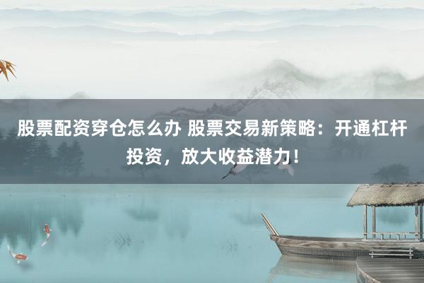 股票配资穿仓怎么办 股票交易新策略：开通杠杆投资，放大收益潜力！