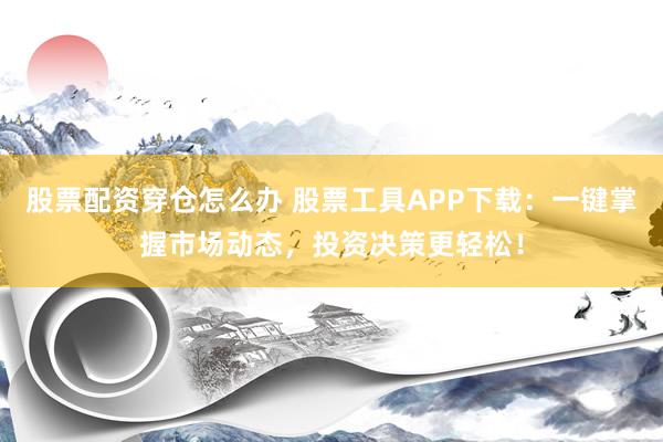 股票配资穿仓怎么办 股票工具APP下载：一键掌握市场动态，投资决策更轻松！