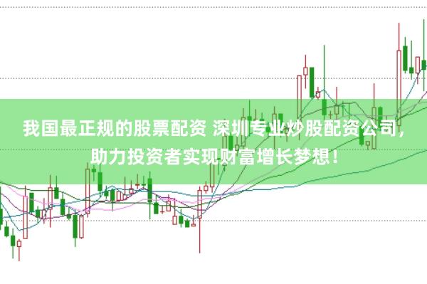 我国最正规的股票配资 深圳专业炒股配资公司，助力投资者实现财富增长梦想！