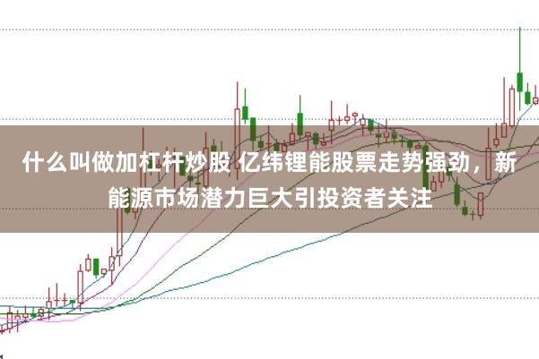 什么叫做加杠杆炒股 亿纬锂能股票走势强劲，新能源市场潜力巨大引投资者关注