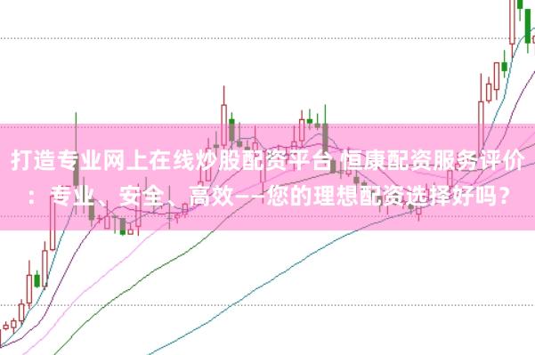 打造专业网上在线炒股配资平台 恒康配资服务评价：专业、安全、高效——您的理想配资选择好吗？