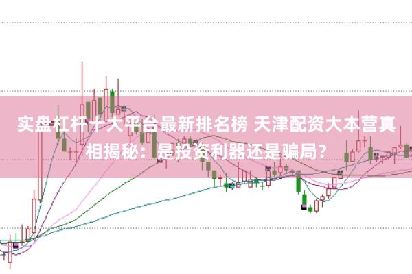 实盘杠杆十大平台最新排名榜 天津配资大本营真相揭秘：是投资利器还是骗局？