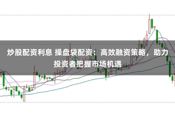 炒股配资利息 操盘袋配资：高效融资策略，助力投资者把握市场机遇