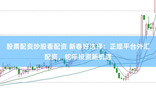 股票配资炒股看配资 新春好选择：正规平台外汇配资，蛇年投资新机遇