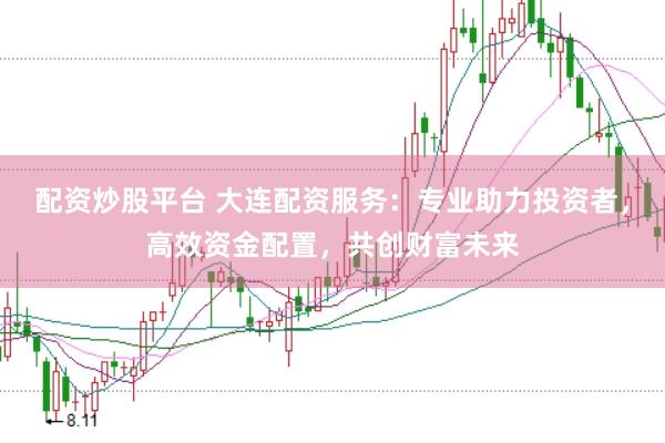 配资炒股平台 大连配资服务：专业助力投资者，高效资金配置，共创财富未来