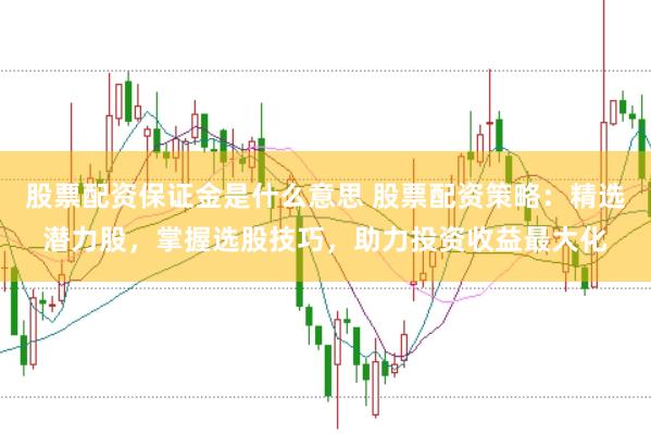 股票配资保证金是什么意思 股票配资策略：精选潜力股，掌握选股技巧，助力投资收益最大化