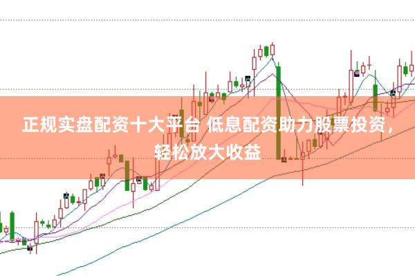 正规实盘配资十大平台 低息配资助力股票投资，轻松放大收益