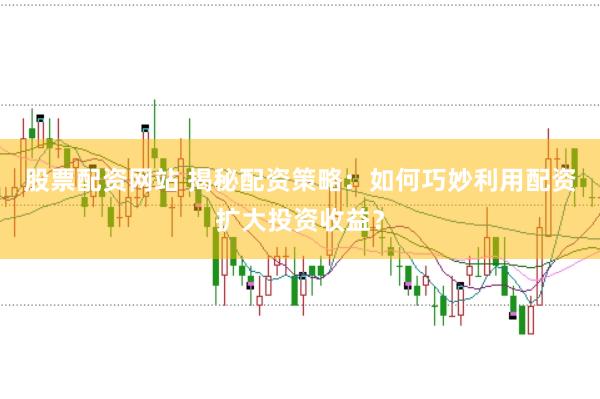 股票配资网站 揭秘配资策略：如何巧妙利用配资扩大投资收益？