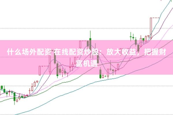 什么场外配资 在线配资炒股：放大收益，把握财富机遇
