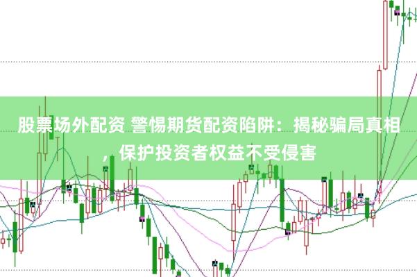 股票场外配资 警惕期货配资陷阱：揭秘骗局真相，保护投资者权益不受侵害