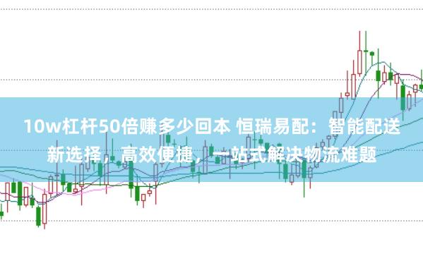 10w杠杆50倍赚多少回本 恒瑞易配：智能配送新选择，高效便捷，一站式解决物流难题