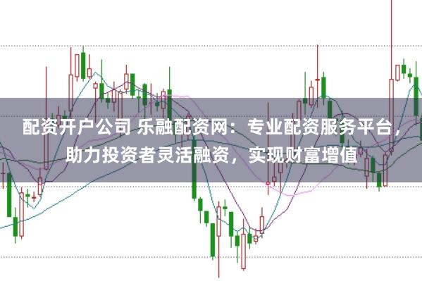 配资开户公司 乐融配资网：专业配资服务平台，助力投资者灵活融资，实现财富增值