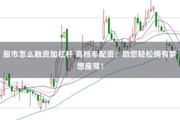 股市怎么融资加杠杆 高档车配资：助您轻松拥有梦想座驾！