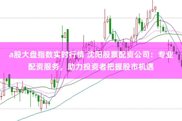 a股大盘指数实时行情 沈阳股票配资公司：专业配资服务，助力投资者把握股市机遇