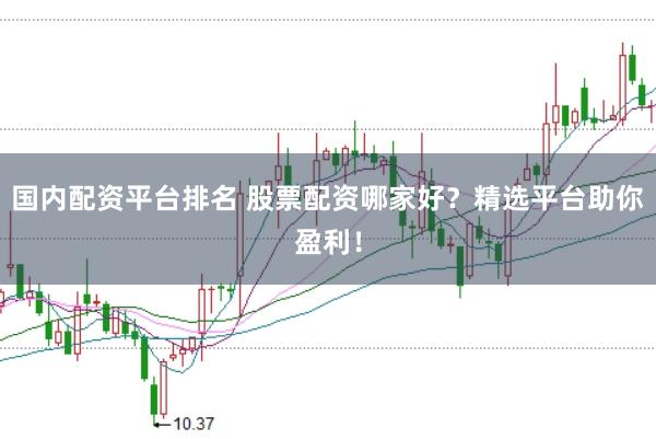 国内配资平台排名 股票配资哪家好？精选平台助你盈利！