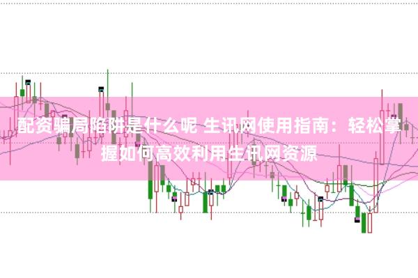 配资骗局陷阱是什么呢 生讯网使用指南：轻松掌握如何高效利用生讯网资源