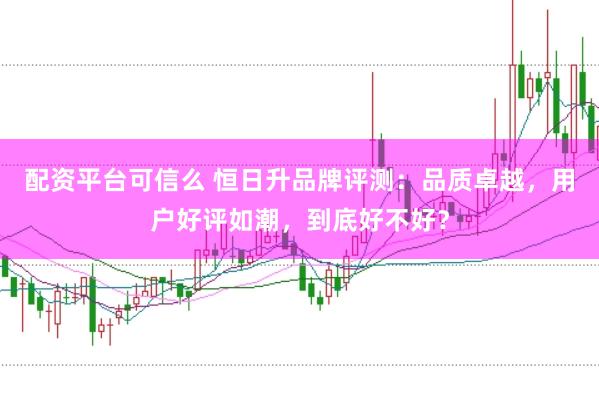 配资平台可信么 恒日升品牌评测：品质卓越，用户好评如潮，到底好不好？